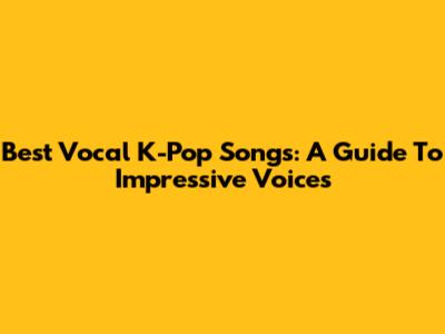Best Vocal K-Pop Songs: A Guide To Impressive Voices