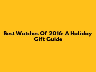 Best Watches Of 2016: A Holiday Gift Guide