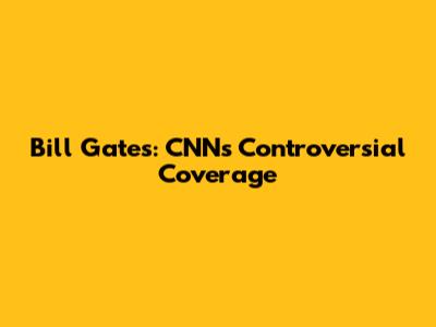 Bill Gates: CNN's Controversial Coverage