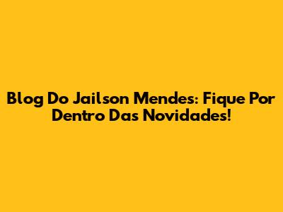 Blog Do Jailson Mendes: Fique Por Dentro Das Novidades!