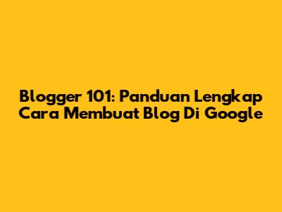 Blogger 101: Panduan Lengkap Cara Membuat Blog Di Google