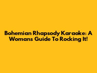Bohemian Rhapsody Karaoke: A Woman's Guide To Rocking It!