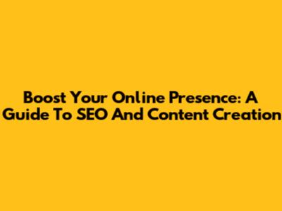 Boost Your Online Presence: A Guide To SEO And Content Creation