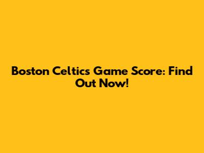 Boston Celtics Game Score: Find Out Now!