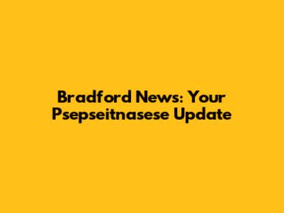 Bradford News: Your Psepseitnasese Update