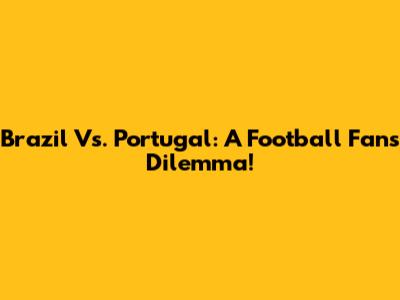 Brazil Vs. Portugal: A Football Fan's Dilemma!