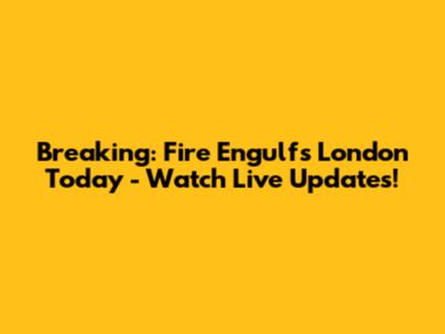 Breaking: Fire Engulfs London Today - Watch Live Updates!