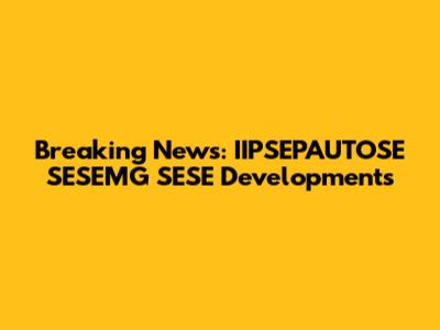 Breaking News: IIPSEPAUTOSE SESEMG SESE Developments
