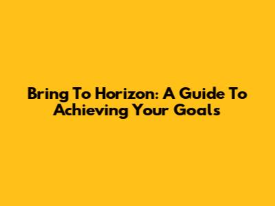 Bring To Horizon: A Guide To Achieving Your Goals