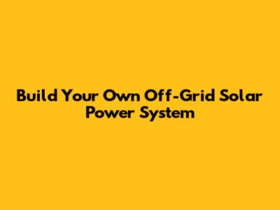 Build Your Own Off-Grid Solar Power System