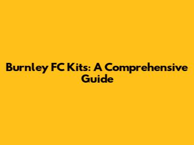 Burnley FC Kits: A Comprehensive Guide