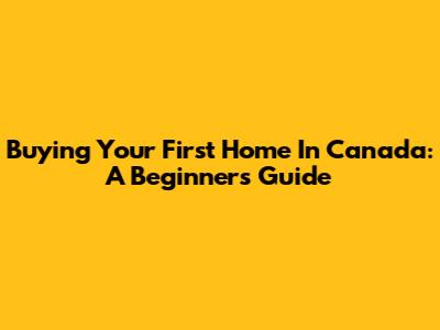 Buying Your First Home In Canada: A Beginner's Guide