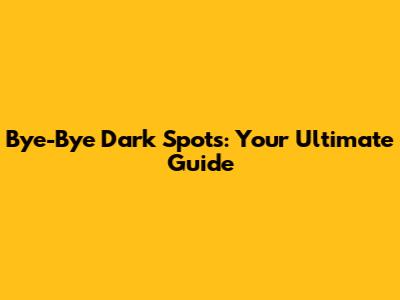 Bye-Bye Dark Spots: Your Ultimate Guide