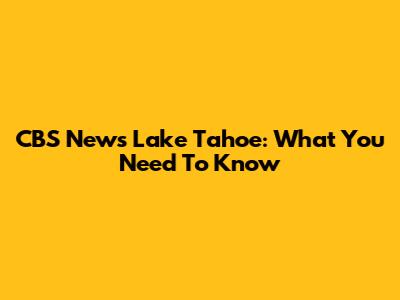CBS News Lake Tahoe: What You Need To Know