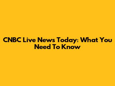 CNBC Live News Today: What You Need To Know