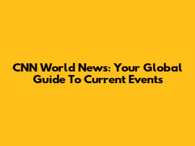 CNN World News: Your Global Guide To Current Events