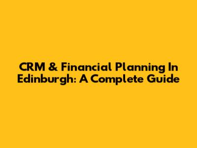 CRM & Financial Planning In Edinburgh: A Complete Guide