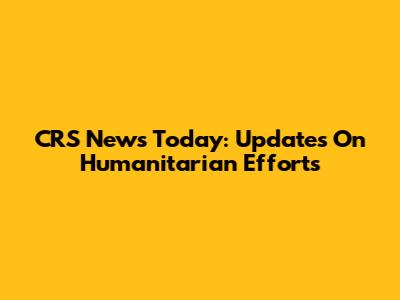 CRS News Today: Updates On Humanitarian Efforts