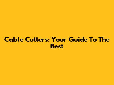 Cable Cutters: Your Guide To The Best
