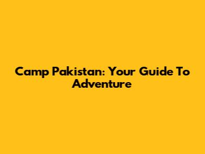 Camp Pakistan: Your Guide To Adventure