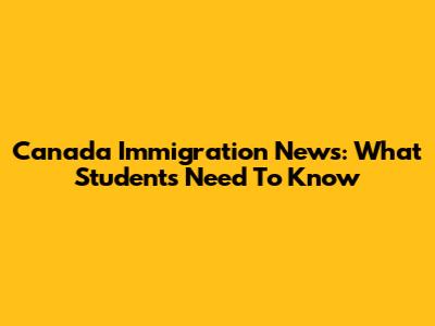 Canada Immigration News: What Students Need To Know
