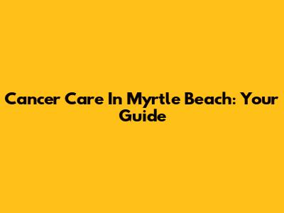 Cancer Care In Myrtle Beach: Your Guide