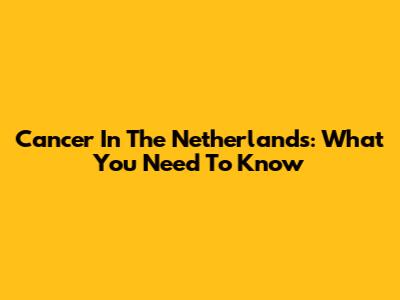 Cancer In The Netherlands: What You Need To Know