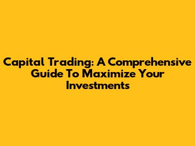 Capital Trading: A Comprehensive Guide To Maximize Your Investments