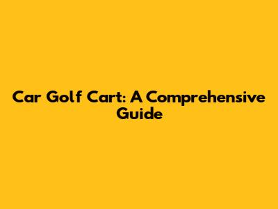 Car Golf Cart: A Comprehensive Guide