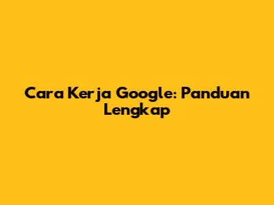 Cara Kerja Google: Panduan Lengkap