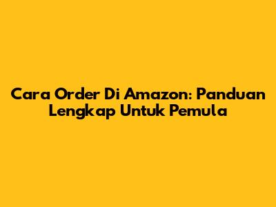 Cara Order Di Amazon: Panduan Lengkap Untuk Pemula