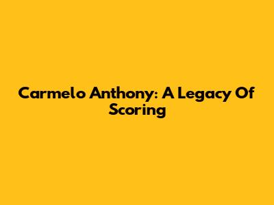 Carmelo Anthony: A Legacy Of Scoring