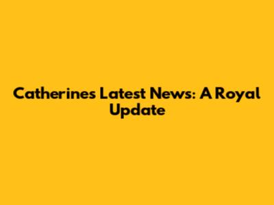 Catherine's Latest News: A Royal Update