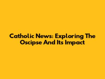 Catholic News: Exploring The Oscipse And Its Impact