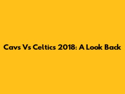 Cavs Vs Celtics 2018: A Look Back