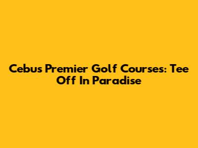 Cebu's Premier Golf Courses: Tee Off In Paradise