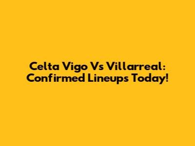 Celta Vigo Vs Villarreal: Confirmed Lineups Today!