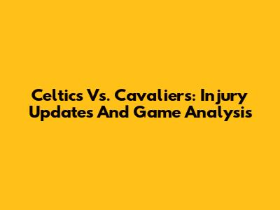 Celtics Vs. Cavaliers: Injury Updates And Game Analysis