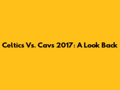 Celtics Vs. Cavs 2017: A Look Back