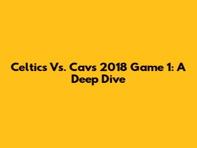 Celtics Vs. Cavs 2018 Game 1: A Deep Dive