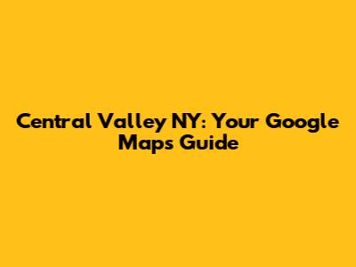 Central Valley NY: Your Google Maps Guide