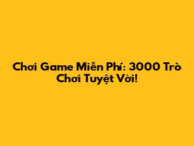 Chơi Game Miễn Phí: 3000 Trò Chơi Tuyệt Vời!