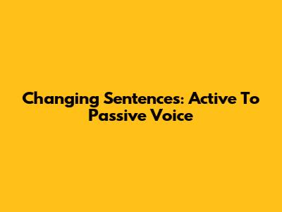 Changing Sentences: Active To Passive Voice