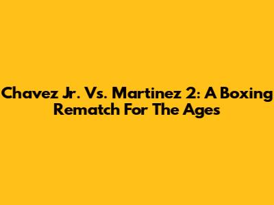 Chavez Jr. Vs. Martinez 2: A Boxing Rematch For The Ages