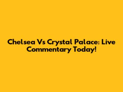 Chelsea Vs Crystal Palace: Live Commentary Today!