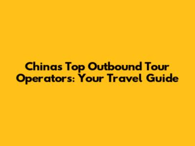 China's Top Outbound Tour Operators: Your Travel Guide