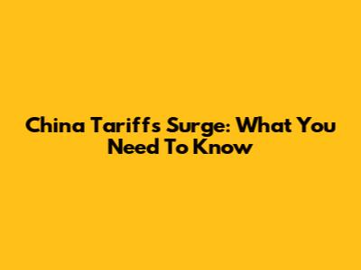 China Tariffs Surge: What You Need To Know
