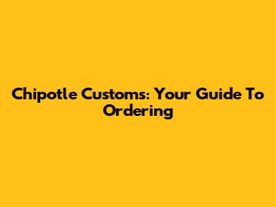 Chipotle Customs: Your Guide To Ordering