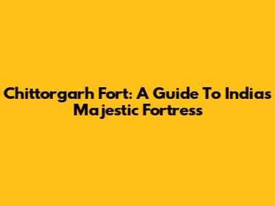 Chittorgarh Fort: A Guide To India's Majestic Fortress