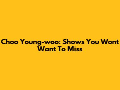 Choo Young-woo: Shows You Won't Want To Miss